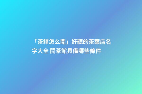 「茶館怎么開」好聽的茶葉店名字大全 開茶館具備哪些條件-第1張-店鋪起名-玄機派